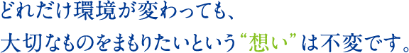 どれだけ環境が変わっても、大切なものをまもりたいという“想い”は不変です。