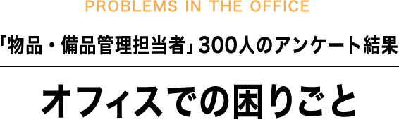 PROBLEMS IN THE OFFICE 「物品・備品管理担当者」300人のアンケート結果 オフィスでの困りごと
