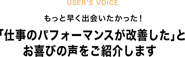 USER`S VOICE もっと早く出会いたかった！「仕事のパフォーマンスが改善した」とお喜びの声をご紹介します